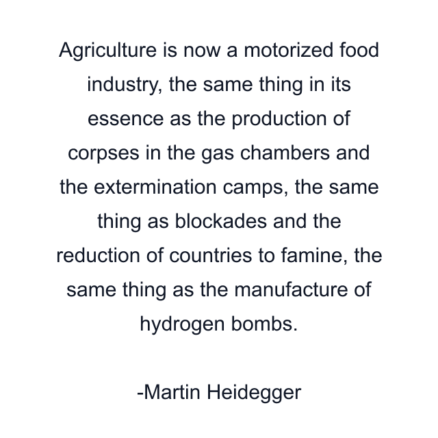 Agriculture is now a motorized food industry, the same thing in its essence as the production of corpses in the gas chambers and the extermination camps, the same thing as blockades and the reduction of countries to famine, the same thing as the manufacture of hydrogen bombs.