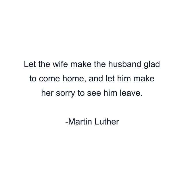 Let the wife make the husband glad to come home, and let him make her sorry to see him leave.