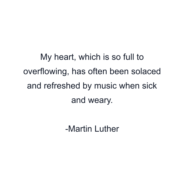 My heart, which is so full to overflowing, has often been solaced and refreshed by music when sick and weary.