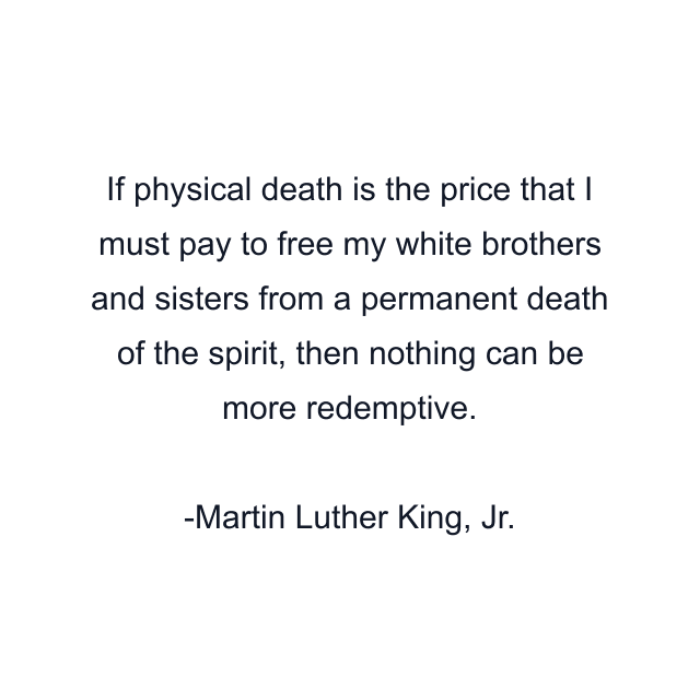 If physical death is the price that I must pay to free my white brothers and sisters from a permanent death of the spirit, then nothing can be more redemptive.