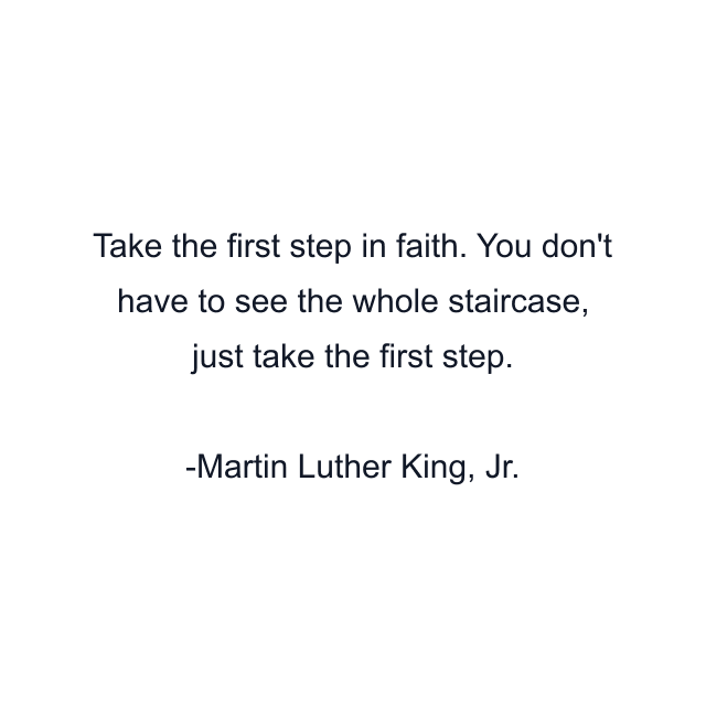 Take the first step in faith. You don't have to see the whole staircase, just take the first step.