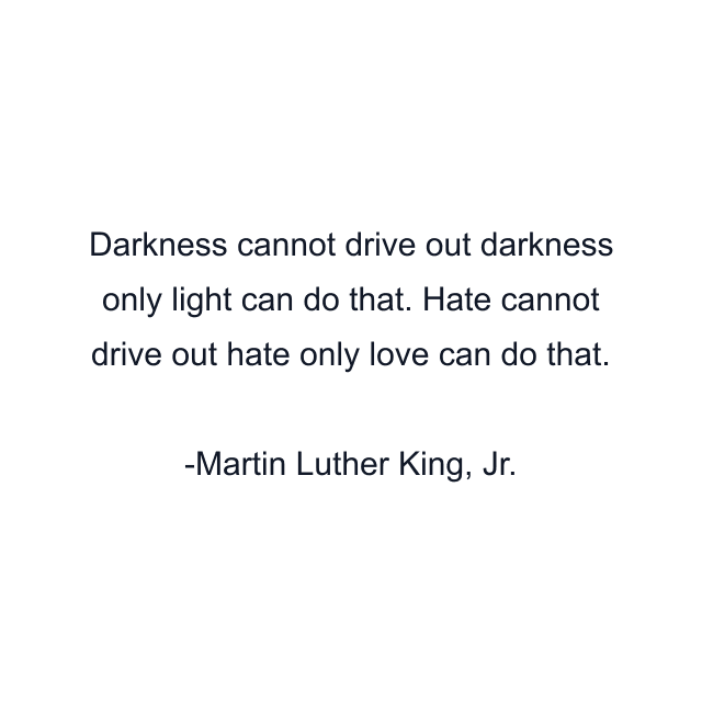 Darkness cannot drive out darkness only light can do that. Hate cannot drive out hate only love can do that.