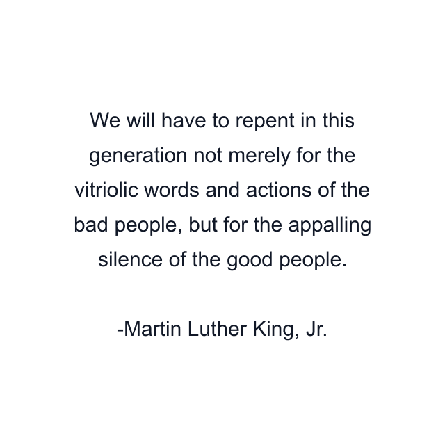 We will have to repent in this generation not merely for the vitriolic words and actions of the bad people, but for the appalling silence of the good people.