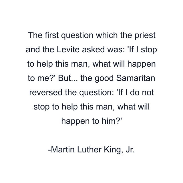 The first question which the priest and the Levite asked was: 'If I stop to help this man, what will happen to me?' But... the good Samaritan reversed the question: 'If I do not stop to help this man, what will happen to him?'