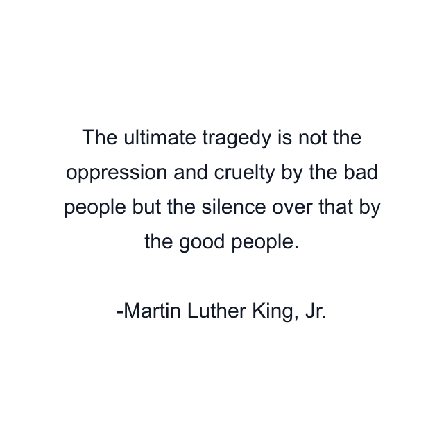 The ultimate tragedy is not the oppression and cruelty by the bad people but the silence over that by the good people.