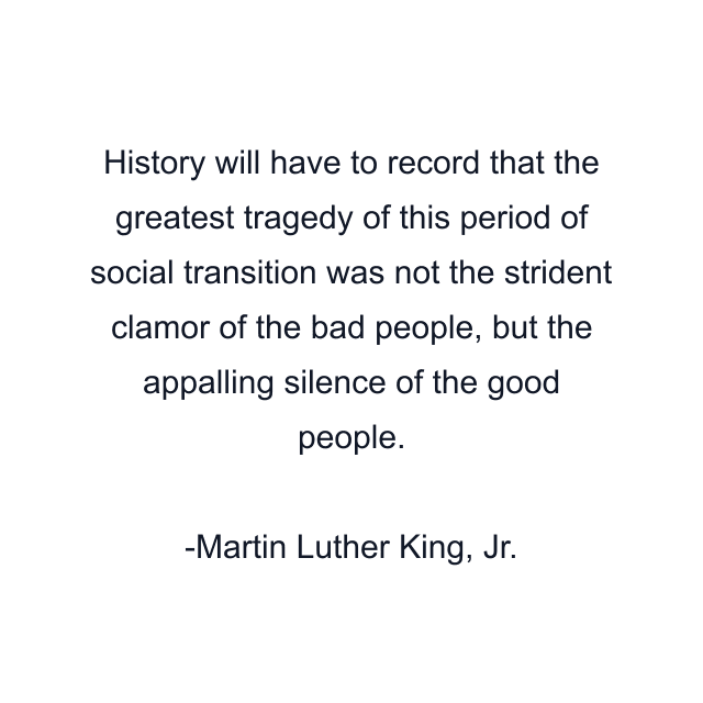 History will have to record that the greatest tragedy of this period of social transition was not the strident clamor of the bad people, but the appalling silence of the good people.