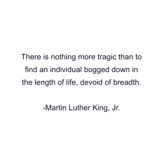 There is nothing more tragic than to find an individual bogged down in the length of life, devoid of breadth.