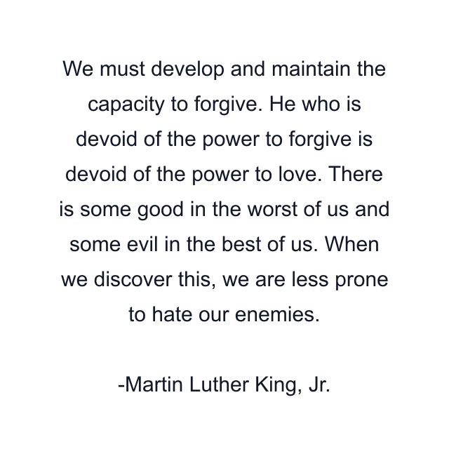 We must develop and maintain the capacity to forgive. He who is devoid of the power to forgive is devoid of the power to love. There is some good in the worst of us and some evil in the best of us. When we discover this, we are less prone to hate our enemies.