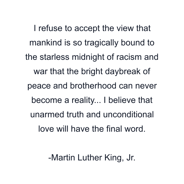 I refuse to accept the view that mankind is so tragically bound to the starless midnight of racism and war that the bright daybreak of peace and brotherhood can never become a reality... I believe that unarmed truth and unconditional love will have the final word.