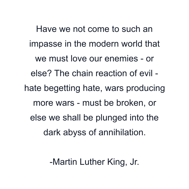 Have we not come to such an impasse in the modern world that we must love our enemies - or else? The chain reaction of evil - hate begetting hate, wars producing more wars - must be broken, or else we shall be plunged into the dark abyss of annihilation.