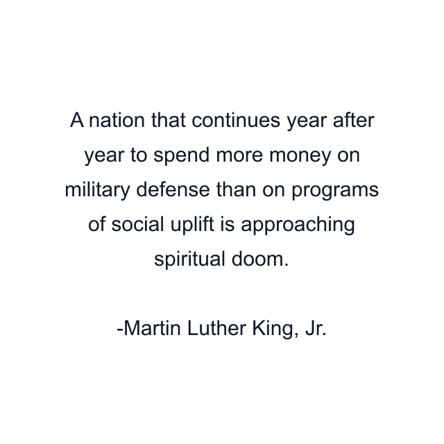 A nation that continues year after year to spend more money on military defense than on programs of social uplift is approaching spiritual doom.