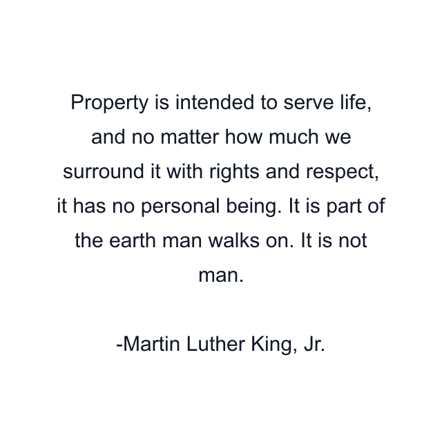 Property is intended to serve life, and no matter how much we surround it with rights and respect, it has no personal being. It is part of the earth man walks on. It is not man.