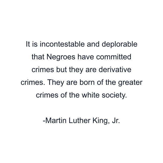 It is incontestable and deplorable that Negroes have committed crimes but they are derivative crimes. They are born of the greater crimes of the white society.