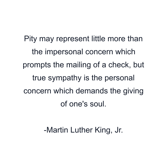 Pity may represent little more than the impersonal concern which prompts the mailing of a check, but true sympathy is the personal concern which demands the giving of one's soul.