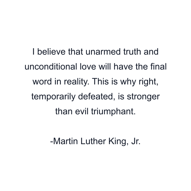 I believe that unarmed truth and unconditional love will have the final word in reality. This is why right, temporarily defeated, is stronger than evil triumphant.