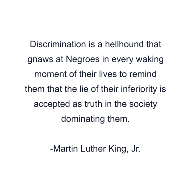 Discrimination is a hellhound that gnaws at Negroes in every waking moment of their lives to remind them that the lie of their inferiority is accepted as truth in the society dominating them.