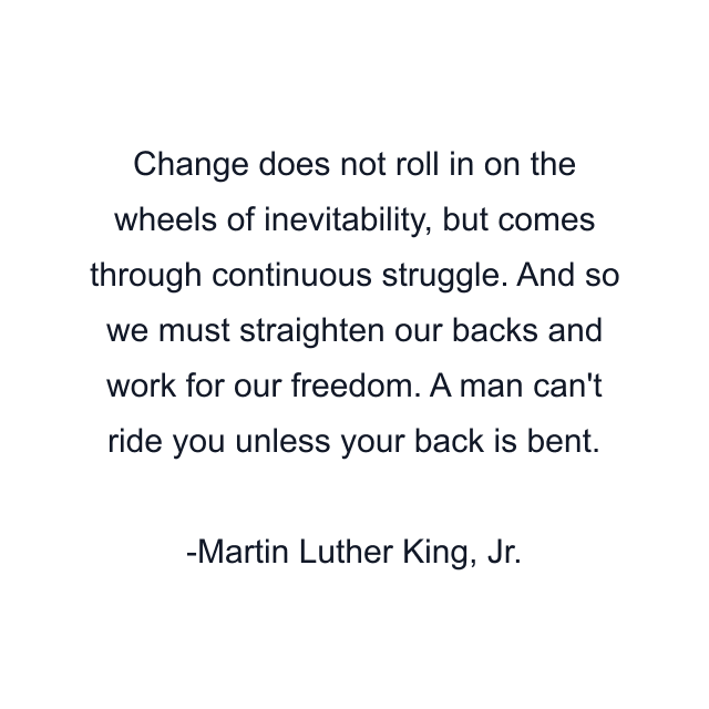 Change does not roll in on the wheels of inevitability, but comes through continuous struggle. And so we must straighten our backs and work for our freedom. A man can't ride you unless your back is bent.