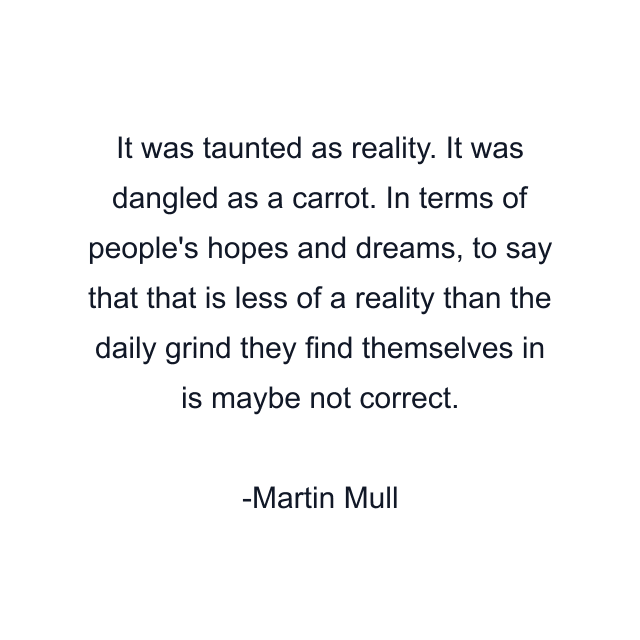 It was taunted as reality. It was dangled as a carrot. In terms of people's hopes and dreams, to say that that is less of a reality than the daily grind they find themselves in is maybe not correct.