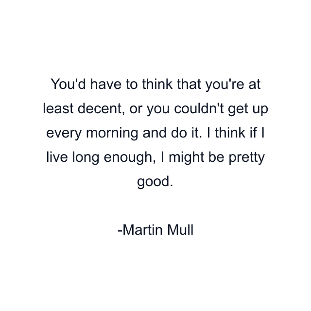 You'd have to think that you're at least decent, or you couldn't get up every morning and do it. I think if I live long enough, I might be pretty good.