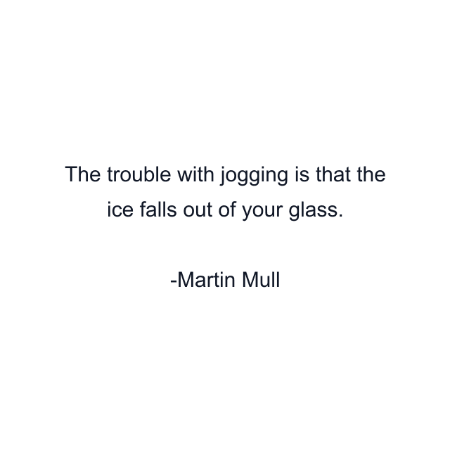 The trouble with jogging is that the ice falls out of your glass.