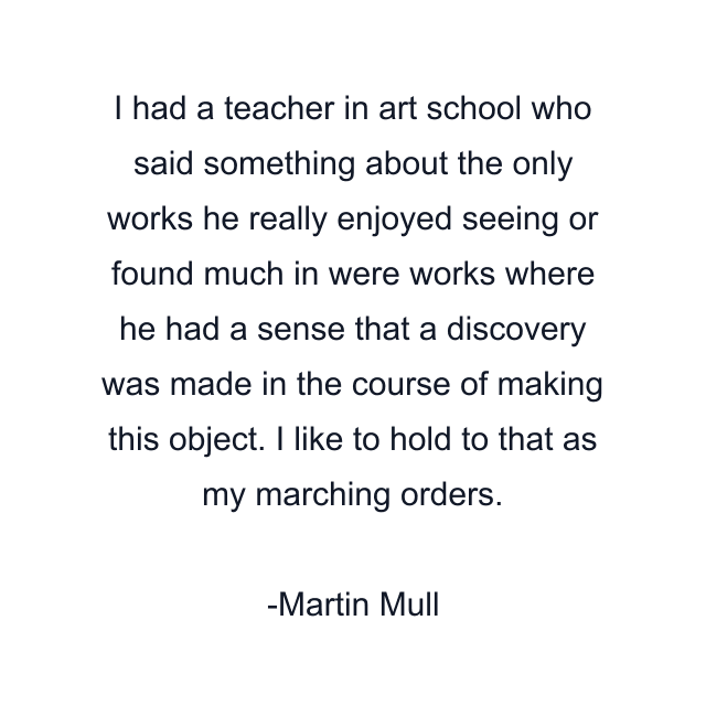 I had a teacher in art school who said something about the only works he really enjoyed seeing or found much in were works where he had a sense that a discovery was made in the course of making this object. I like to hold to that as my marching orders.