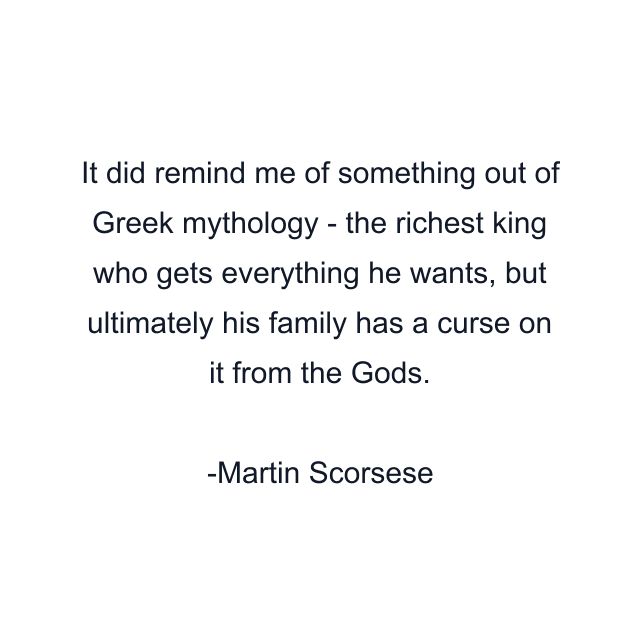 It did remind me of something out of Greek mythology - the richest king who gets everything he wants, but ultimately his family has a curse on it from the Gods.