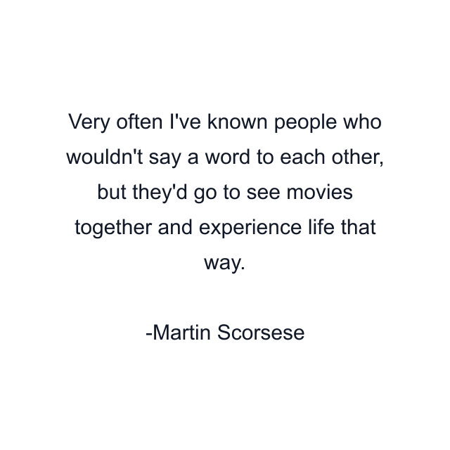 Very often I've known people who wouldn't say a word to each other, but they'd go to see movies together and experience life that way.