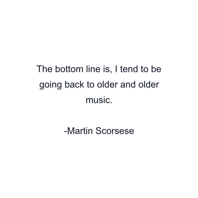 The bottom line is, I tend to be going back to older and older music.