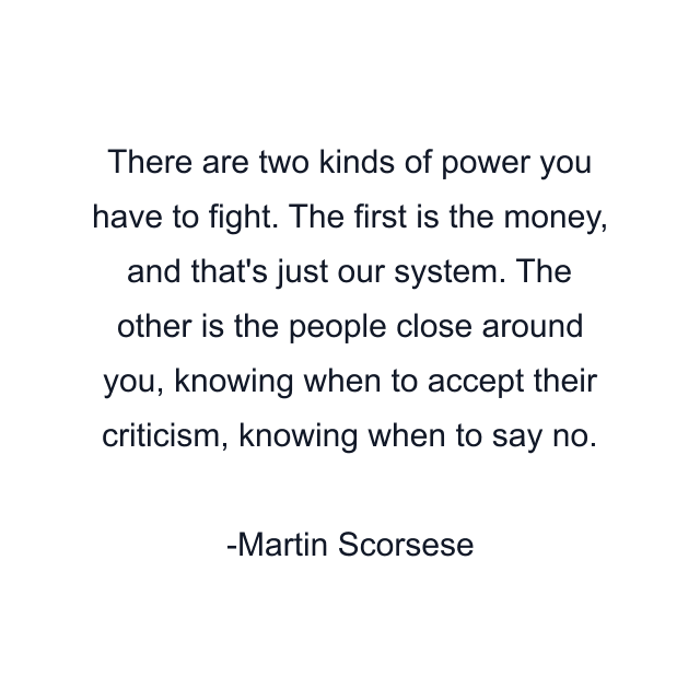 There are two kinds of power you have to fight. The first is the money, and that's just our system. The other is the people close around you, knowing when to accept their criticism, knowing when to say no.