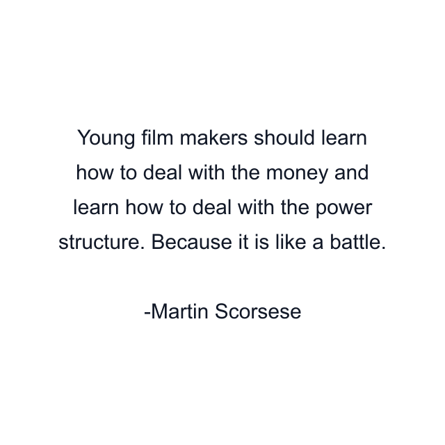 Young film makers should learn how to deal with the money and learn how to deal with the power structure. Because it is like a battle.