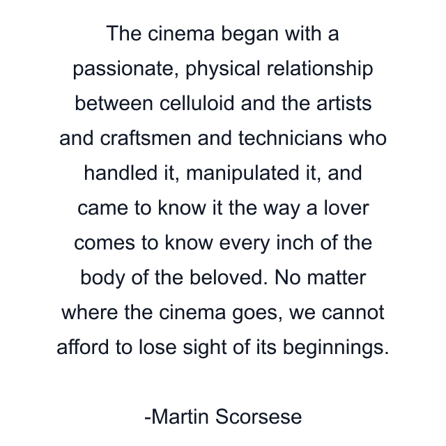 The cinema began with a passionate, physical relationship between celluloid and the artists and craftsmen and technicians who handled it, manipulated it, and came to know it the way a lover comes to know every inch of the body of the beloved. No matter where the cinema goes, we cannot afford to lose sight of its beginnings.