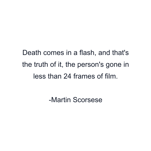 Death comes in a flash, and that's the truth of it, the person's gone in less than 24 frames of film.