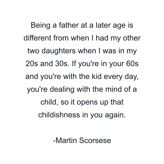 Being a father at a later age is different from when I had my other two daughters when I was in my 20s and 30s. If you're in your 60s and you're with the kid every day, you're dealing with the mind of a child, so it opens up that childishness in you again.