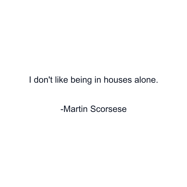 I don't like being in houses alone.