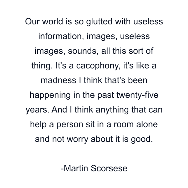 Our world is so glutted with useless information, images, useless images, sounds, all this sort of thing. It's a cacophony, it's like a madness I think that's been happening in the past twenty-five years. And I think anything that can help a person sit in a room alone and not worry about it is good.