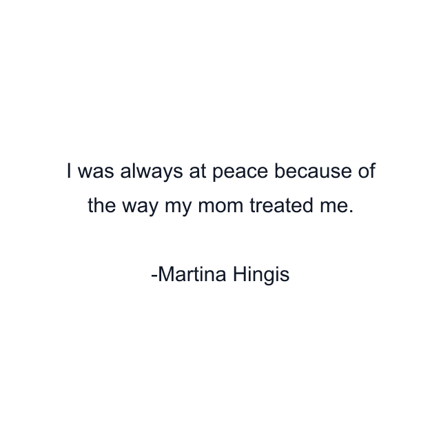 I was always at peace because of the way my mom treated me.