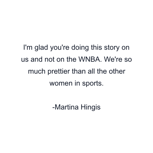 I'm glad you're doing this story on us and not on the WNBA. We're so much prettier than all the other women in sports.