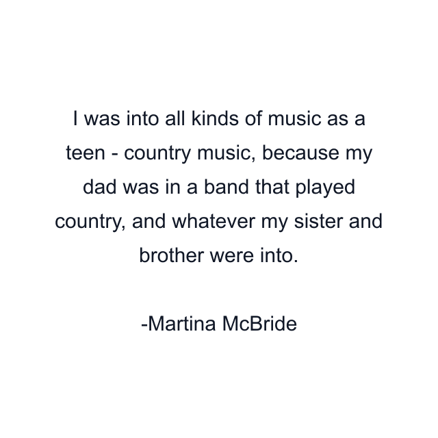 I was into all kinds of music as a teen - country music, because my dad was in a band that played country, and whatever my sister and brother were into.