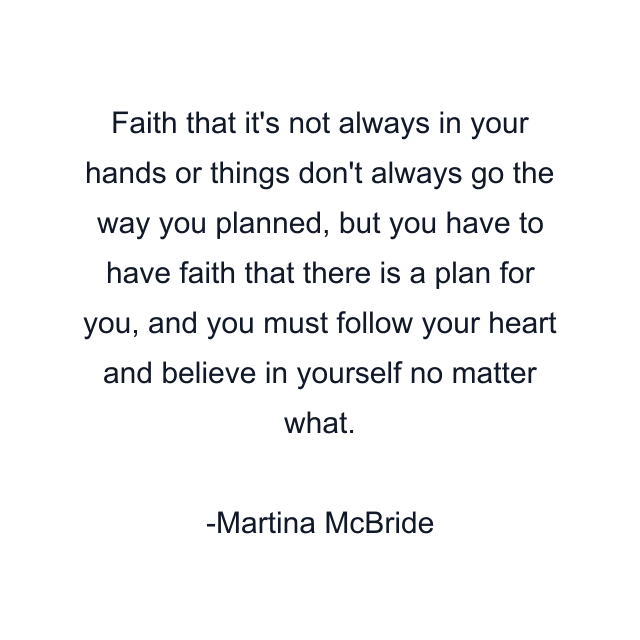 Faith that it's not always in your hands or things don't always go the way you planned, but you have to have faith that there is a plan for you, and you must follow your heart and believe in yourself no matter what.