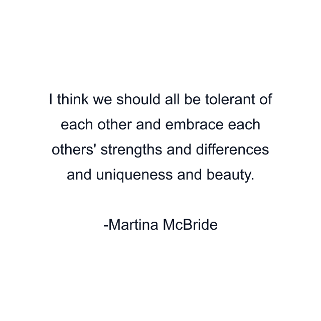 I think we should all be tolerant of each other and embrace each others' strengths and differences and uniqueness and beauty.