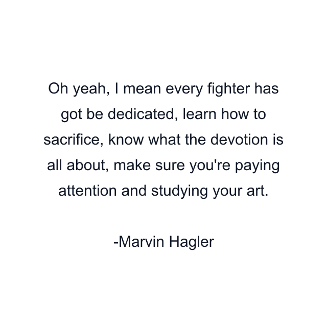 Oh yeah, I mean every fighter has got be dedicated, learn how to sacrifice, know what the devotion is all about, make sure you're paying attention and studying your art.