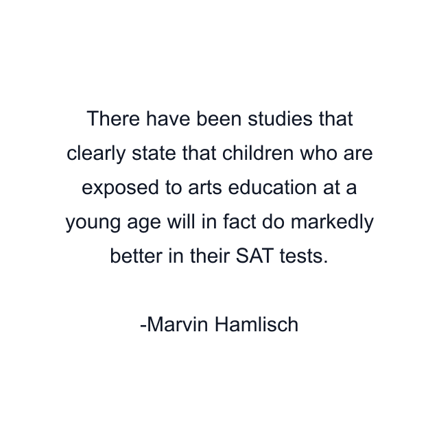 There have been studies that clearly state that children who are exposed to arts education at a young age will in fact do markedly better in their SAT tests.