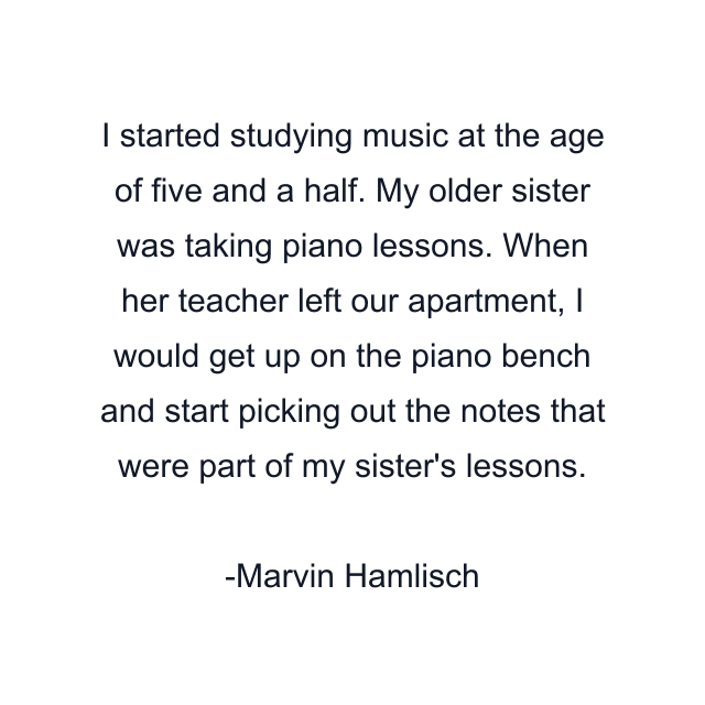 I started studying music at the age of five and a half. My older sister was taking piano lessons. When her teacher left our apartment, I would get up on the piano bench and start picking out the notes that were part of my sister's lessons.