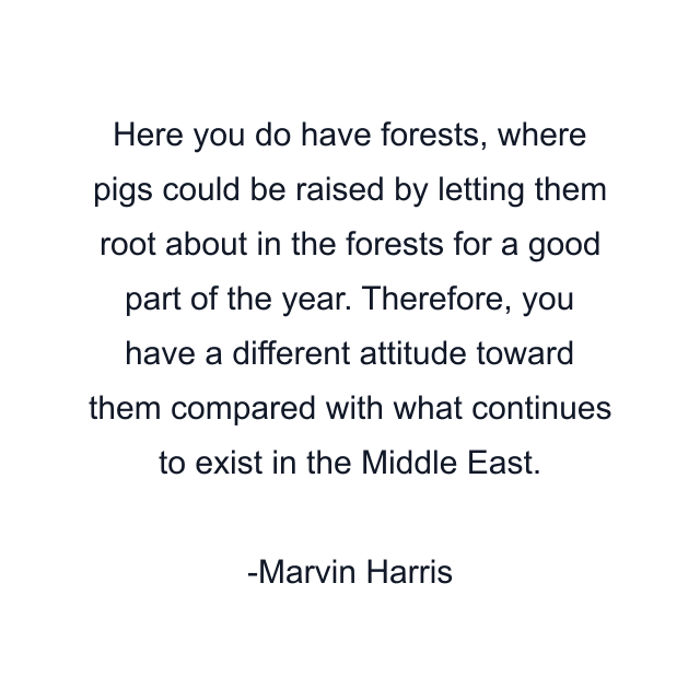 Here you do have forests, where pigs could be raised by letting them root about in the forests for a good part of the year. Therefore, you have a different attitude toward them compared with what continues to exist in the Middle East.