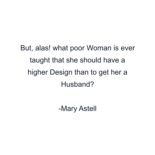 But, alas! what poor Woman is ever taught that she should have a higher Design than to get her a Husband?