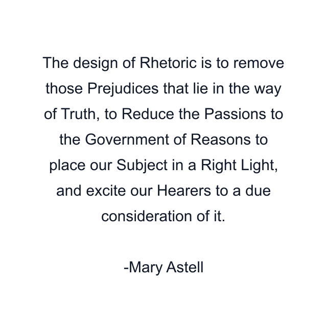 The design of Rhetoric is to remove those Prejudices that lie in the way of Truth, to Reduce the Passions to the Government of Reasons to place our Subject in a Right Light, and excite our Hearers to a due consideration of it.