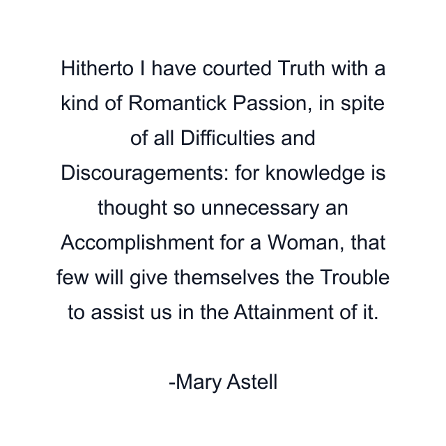 Hitherto I have courted Truth with a kind of Romantick Passion, in spite of all Difficulties and Discouragements: for knowledge is thought so unnecessary an Accomplishment for a Woman, that few will give themselves the Trouble to assist us in the Attainment of it.