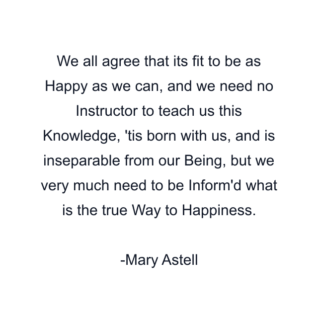 We all agree that its fit to be as Happy as we can, and we need no Instructor to teach us this Knowledge, 'tis born with us, and is inseparable from our Being, but we very much need to be Inform'd what is the true Way to Happiness.