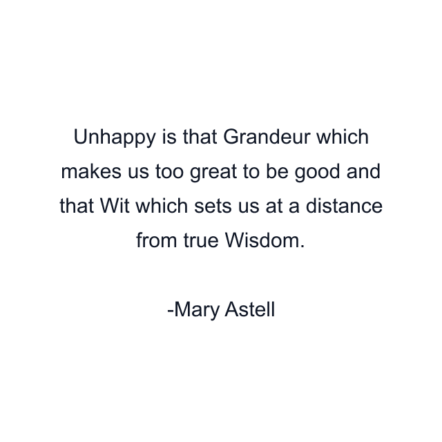 Unhappy is that Grandeur which makes us too great to be good and that Wit which sets us at a distance from true Wisdom.