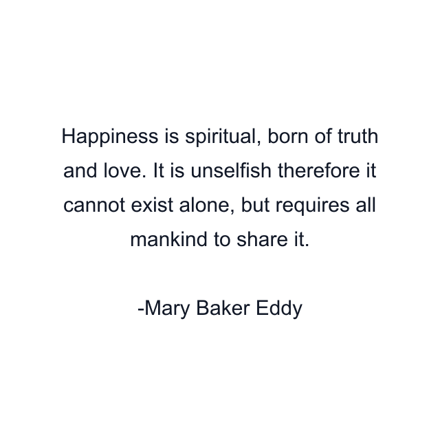 Happiness is spiritual, born of truth and love. It is unselfish therefore it cannot exist alone, but requires all mankind to share it.